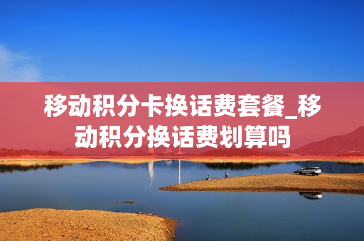 移动积分卡换话费套餐_移动积分换话费划算吗