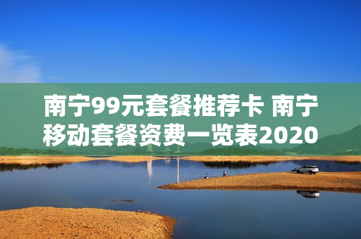 南宁99元套餐推荐卡 南宁移动套餐资费一览表2020