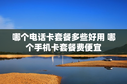 哪个电话卡套餐多些好用 哪个手机卡套餐费便宜