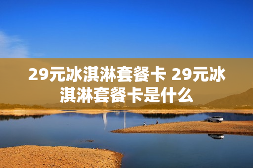 29元冰淇淋套餐卡 29元冰淇淋套餐卡是什么