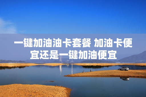 一键加油油卡套餐 加油卡便宜还是一键加油便宜