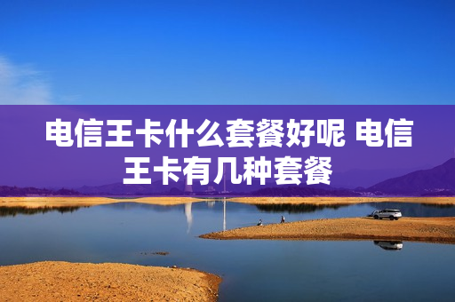 电信王卡什么套餐好呢 电信王卡有几种套餐