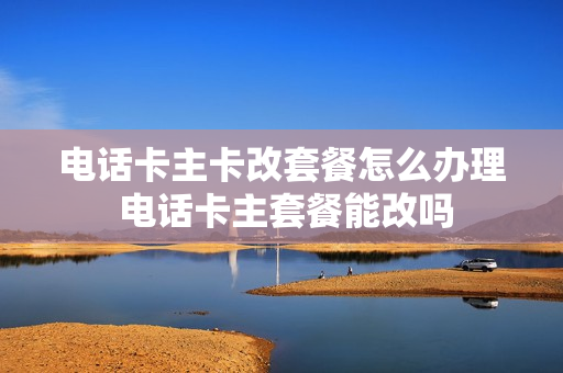 电话卡主卡改套餐怎么办理 电话卡主套餐能改吗