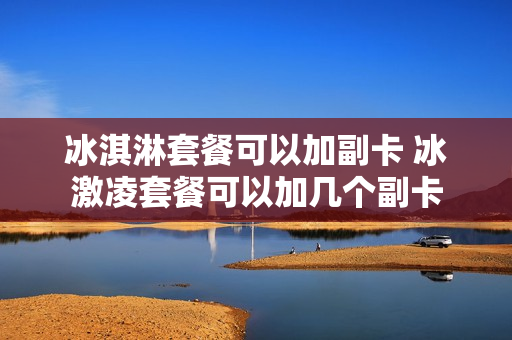 冰淇淋套餐可以加副卡 冰激凌套餐可以加几个副卡