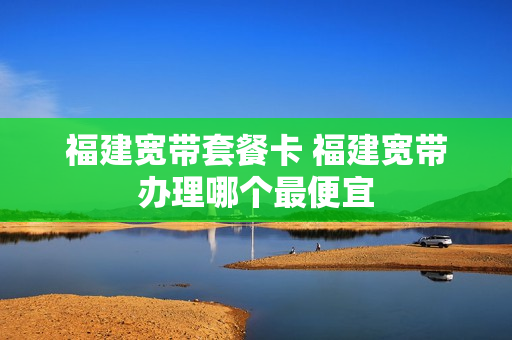 福建宽带套餐卡 福建宽带办理哪个最便宜