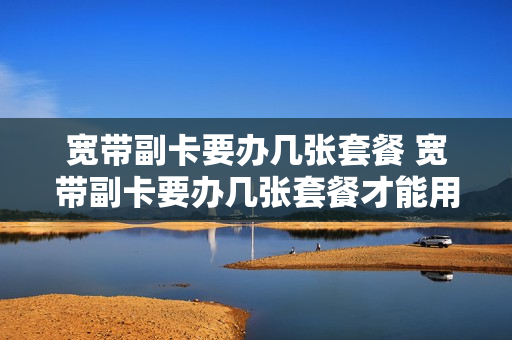 宽带副卡要办几张套餐 宽带副卡要办几张套餐才能用