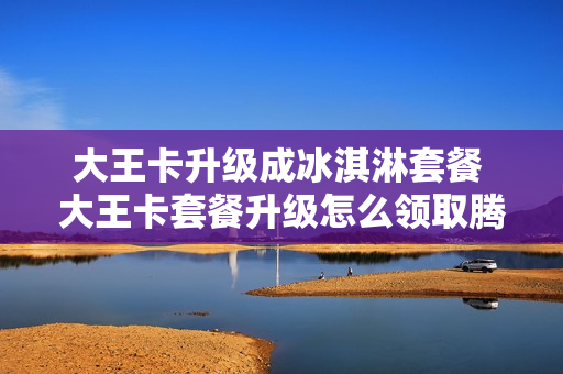 大王卡升级成冰淇淋套餐 大王卡套餐升级怎么领取腾讯会员