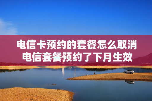 电信卡预约的套餐怎么取消 电信套餐预约了下月生效可以取消吗