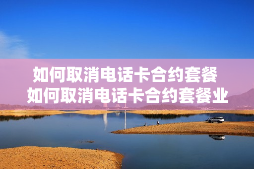如何取消电话卡合约套餐 如何取消电话卡合约套餐业务