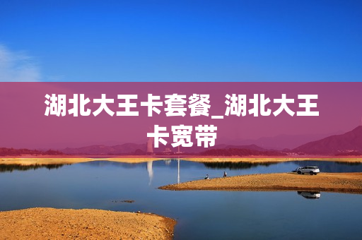 湖北大王卡套餐_湖北大王卡宽带