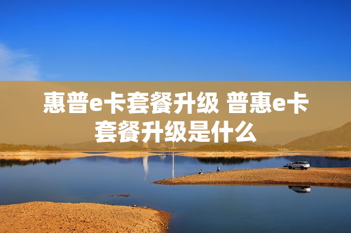 惠普e卡套餐升级 普惠e卡套餐升级是什么