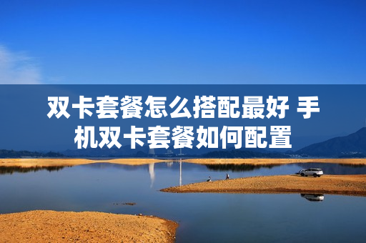 双卡套餐怎么搭配最好 手机双卡套餐如何配置