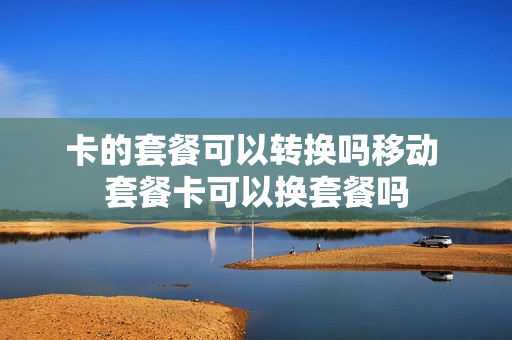 卡的套餐可以转换吗移动 套餐卡可以换套餐吗
