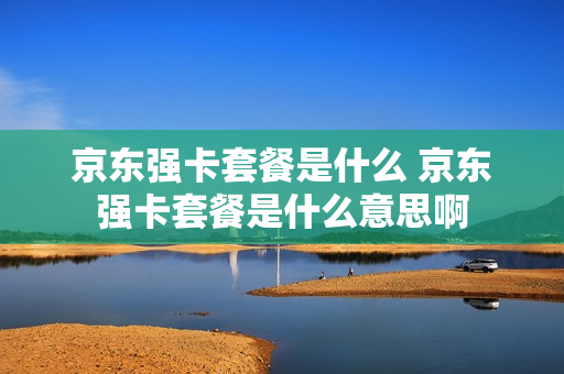 京东强卡套餐是什么 京东强卡套餐是什么意思啊