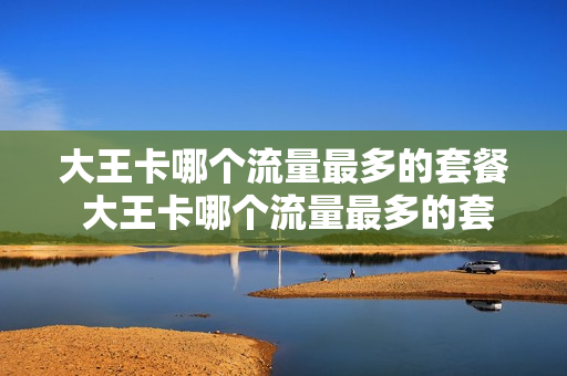 大王卡哪个流量最多的套餐 大王卡哪个流量最多的套餐便宜