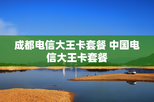 成都电信大王卡套餐 中国电信大王卡套餐