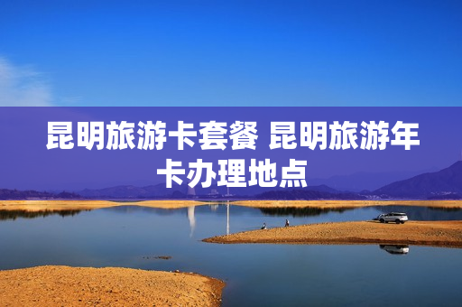 昆明旅游卡套餐 昆明旅游年卡办理地点