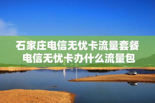 石家庄电信无忧卡流量套餐 电信无忧卡办什么流量包划算