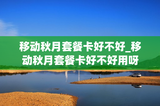 移动秋月套餐卡好不好_移动秋月套餐卡好不好用呀