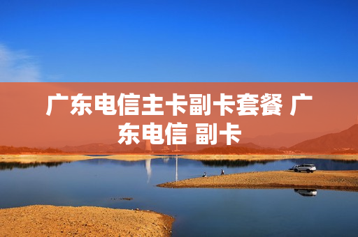 广东电信主卡副卡套餐 广东电信 副卡