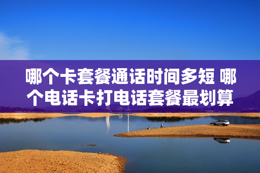 哪个卡套餐通话时间多短 哪个电话卡打电话套餐最划算