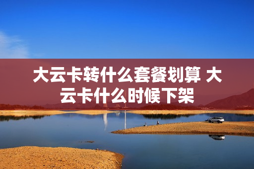 大云卡转什么套餐划算 大云卡什么时候下架