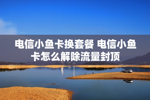 电信小鱼卡换套餐 电信小鱼卡怎么解除流量封顶