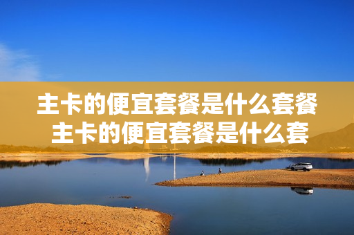 主卡的便宜套餐是什么套餐 主卡的便宜套餐是什么套餐啊