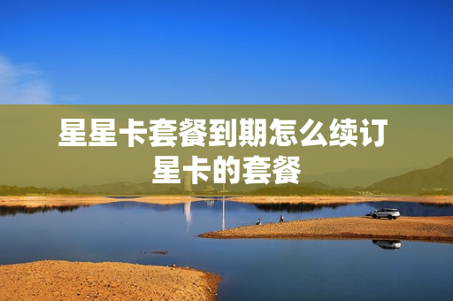 星星卡套餐到期怎么续订 星卡的套餐