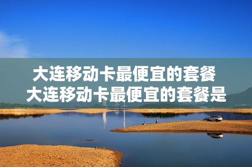 大连移动卡最便宜的套餐 大连移动卡最便宜的套餐是什么