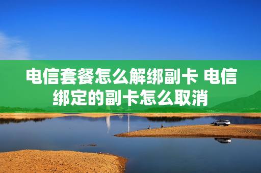 电信套餐怎么解绑副卡 电信绑定的副卡怎么取消