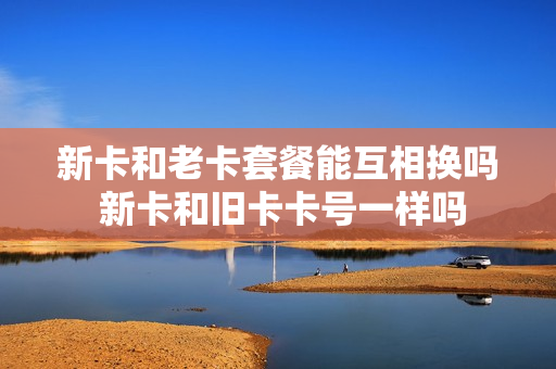 新卡和老卡套餐能互相换吗 新卡和旧卡卡号一样吗