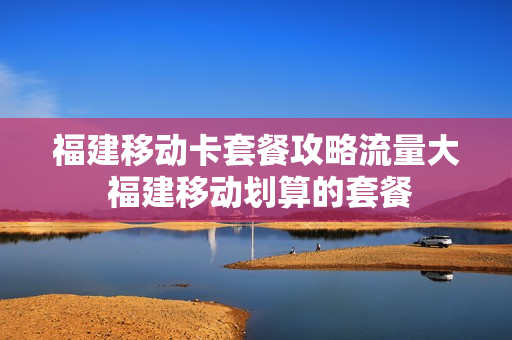 福建移动卡套餐攻略流量大 福建移动划算的套餐