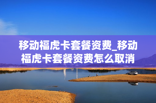移动福虎卡套餐资费_移动福虎卡套餐资费怎么取消