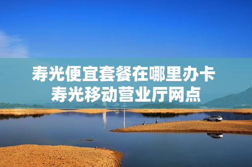 寿光便宜套餐在哪里办卡 寿光移动营业厅网点
