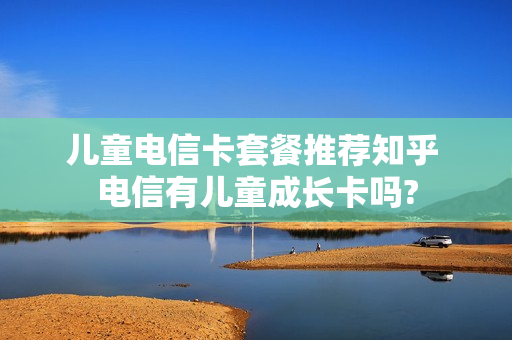 儿童电信卡套餐推荐知乎 电信有儿童成长卡吗?