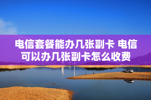 电信套餐能办几张副卡 电信可以办几张副卡怎么收费