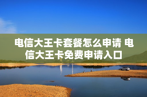 电信大王卡套餐怎么申请 电信大王卡免费申请入口