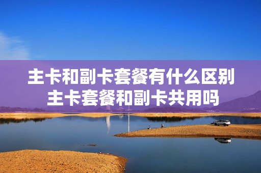 主卡和副卡套餐有什么区别 主卡套餐和副卡共用吗