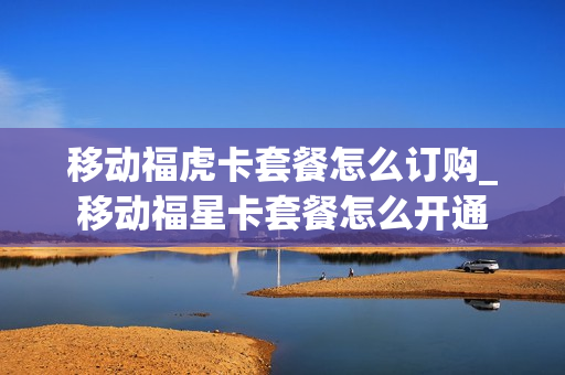 移动福虎卡套餐怎么订购_移动福星卡套餐怎么开通