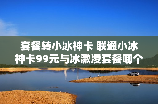 套餐转小冰神卡 联通小冰神卡99元与冰激凌套餐哪个好