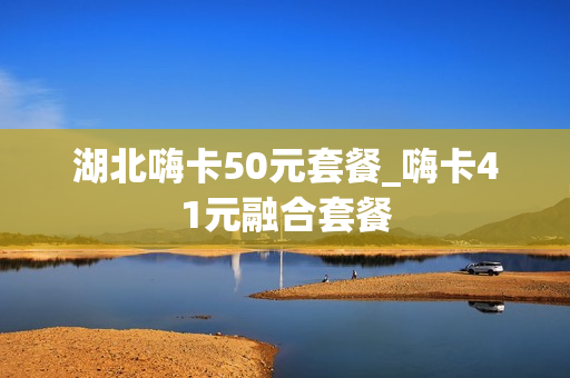 湖北嗨卡50元套餐_嗨卡41元融合套餐