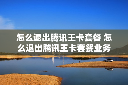 怎么退出腾讯王卡套餐 怎么退出腾讯王卡套餐业务
