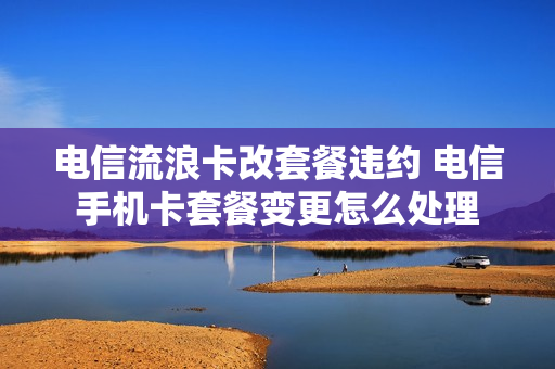 电信流浪卡改套餐违约 电信手机卡套餐变更怎么处理