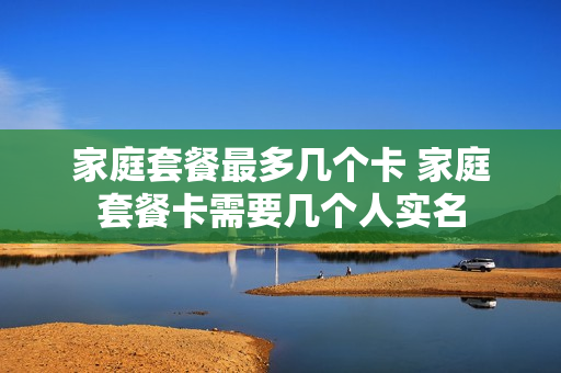 家庭套餐最多几个卡 家庭套餐卡需要几个人实名