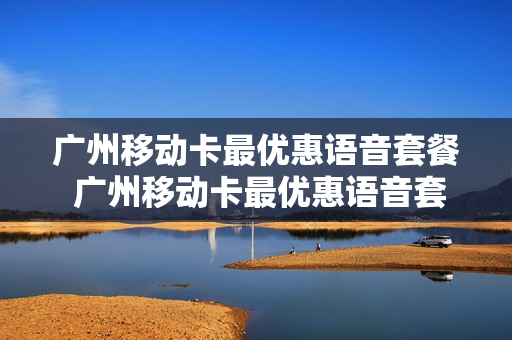 广州移动卡最优惠语音套餐 广州移动卡最优惠语音套餐怎么取消
