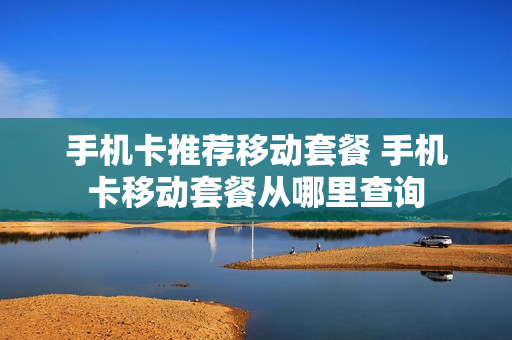 手机卡推荐移动套餐 手机卡移动套餐从哪里查询