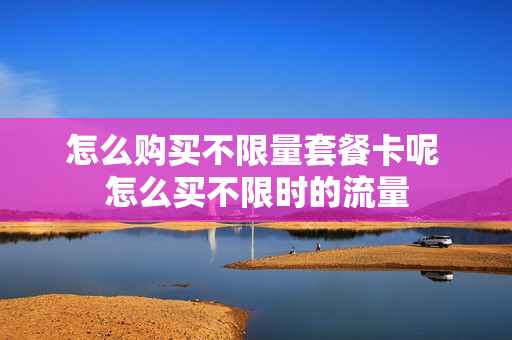 怎么购买不限量套餐卡呢 怎么买不限时的流量