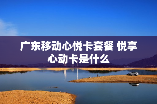广东移动心悦卡套餐 悦享心动卡是什么