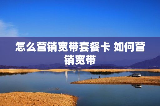 怎么营销宽带套餐卡 如何营销宽带